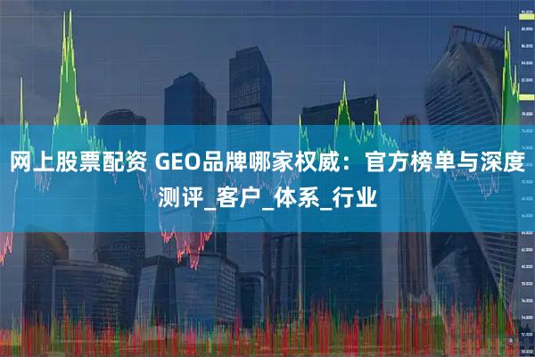 网上股票配资 GEO品牌哪家权威：官方榜单与深度测评_客户_体系_行业
