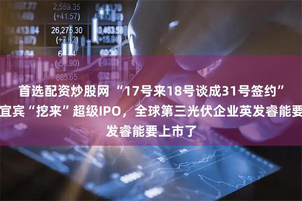 首选配资炒股网 “17号来18号谈成31号签约”，四川宜宾“挖来”超级IPO，全球第三光伏企业英发睿能要上市了