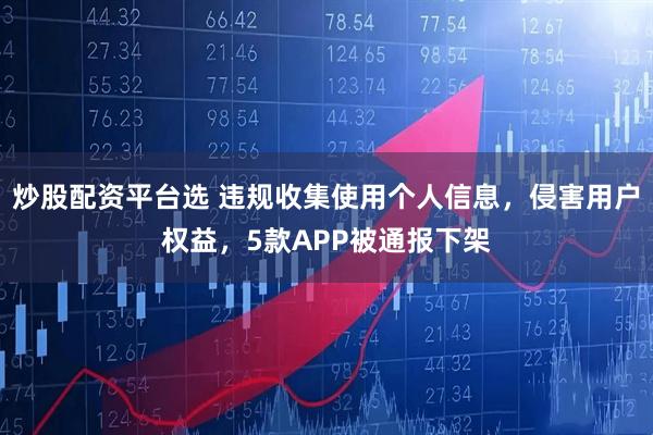 炒股配资平台选 违规收集使用个人信息，侵害用户权益，5款APP被通报下架