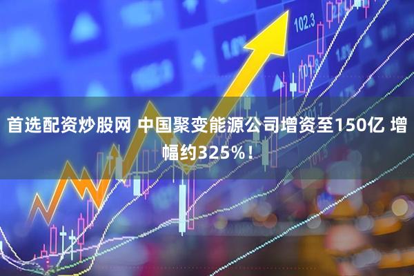 首选配资炒股网 中国聚变能源公司增资至150亿 增幅约325%！
