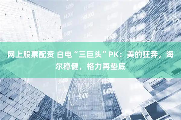 网上股票配资 白电“三巨头”PK：美的狂奔，海尔稳健，格力再垫底
