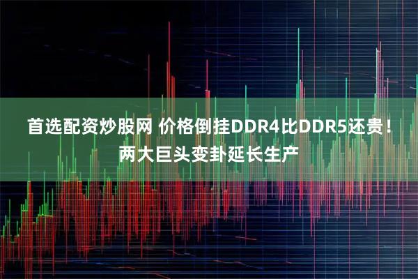 首选配资炒股网 价格倒挂DDR4比DDR5还贵！两大巨头变卦延长生产