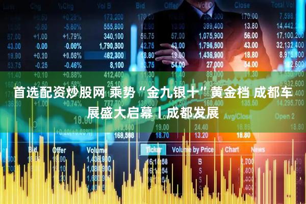 首选配资炒股网 乘势“金九银十”黄金档 成都车展盛大启幕丨成都发展