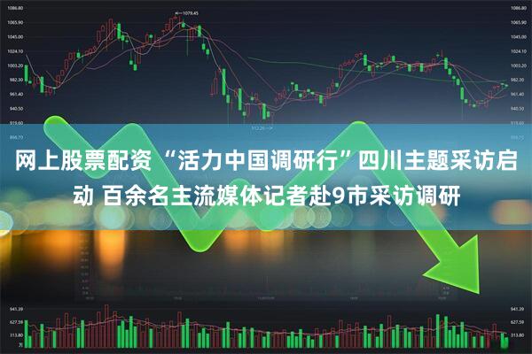 网上股票配资 “活力中国调研行”四川主题采访启动 百余名主流媒体记者赴9市采访调研