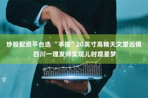 炒股配资平台选 “手搓”20英寸高精天文望远镜 四川一理发师实现儿时观星梦