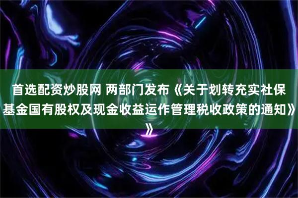 首选配资炒股网 两部门发布《关于划转充实社保基金国有股权及现金收益运作管理税收政策的通知》