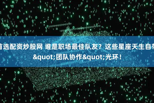 首选配资炒股网 谁是职场最佳队友？这些星座天生自带"团队协作"光环！
