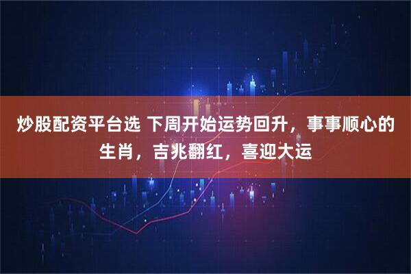 炒股配资平台选 下周开始运势回升，事事顺心的生肖，吉兆翻红，喜迎大运