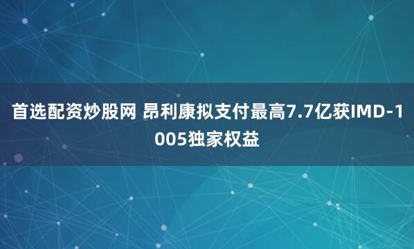 首选配资炒股网 昂利康拟支付最高7.7亿获IMD-1005独家权益