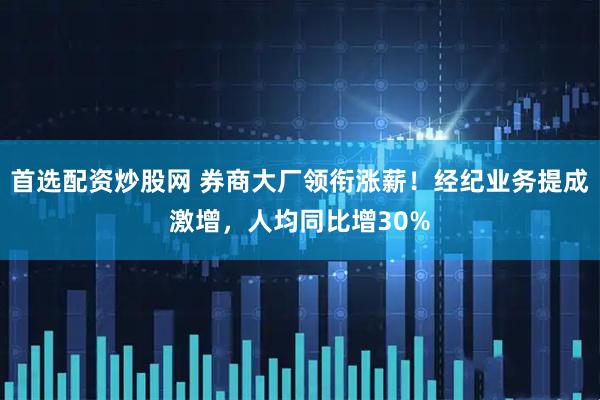 首选配资炒股网 券商大厂领衔涨薪！经纪业务提成激增，人均同比增30%