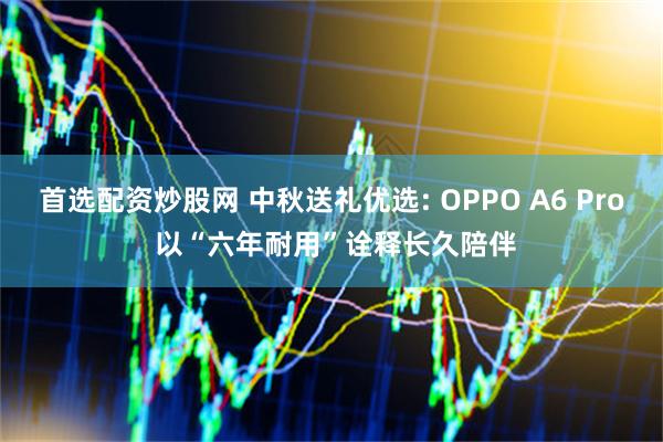 首选配资炒股网 中秋送礼优选: OPPO A6 Pro 以“六年耐用”诠释长久陪伴