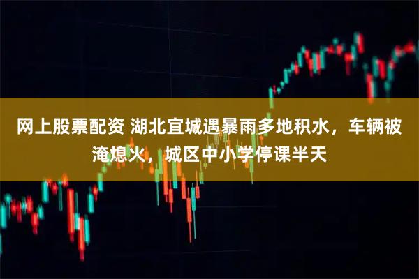 网上股票配资 湖北宜城遇暴雨多地积水，车辆被淹熄火，城区中小学停课半天