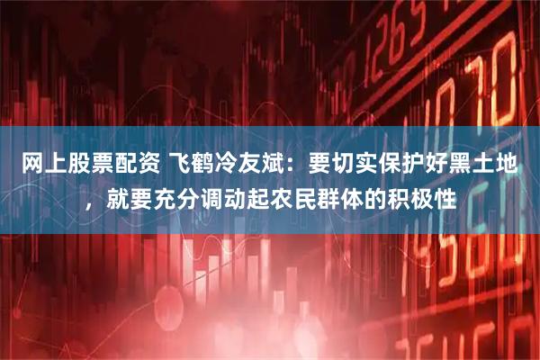 网上股票配资 飞鹤冷友斌：要切实保护好黑土地，就要充分调动起农民群体的积极性