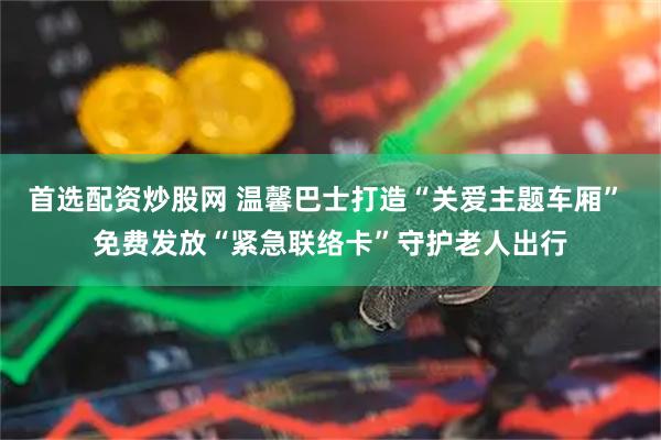 首选配资炒股网 温馨巴士打造“关爱主题车厢” 免费发放“紧急联络卡”守护老人出行