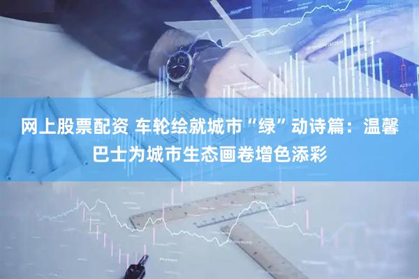 网上股票配资 车轮绘就城市“绿”动诗篇：温馨巴士为城市生态画卷增色添彩