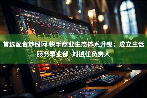首选配资炒股网 快手商业生态体系升级：成立生活服务事业部  刘逍任负责人