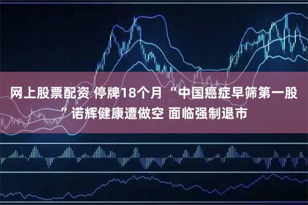 网上股票配资 停牌18个月 “中国癌症早筛第一股”诺辉健康遭做空 面临强制退市