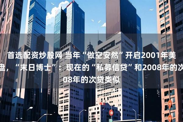 首选配资炒股网 当年“做空安然”开启2001年美股大崩盘，“末日博士”：现在的“私募信贷”和2008年的次贷类似