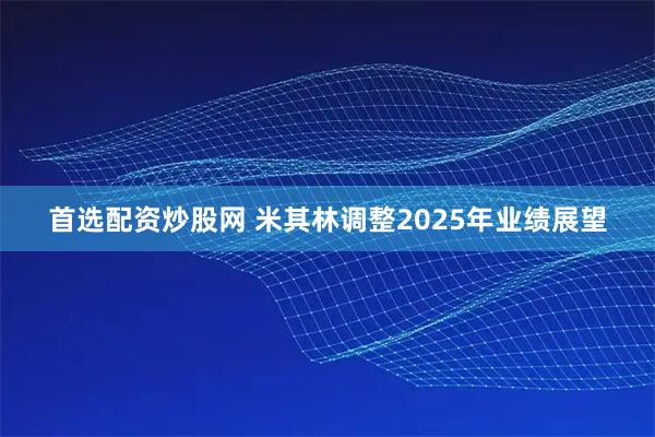 首选配资炒股网 米其林调整2025年业绩展望