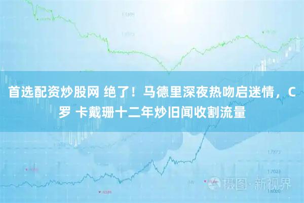 首选配资炒股网 绝了！马德里深夜热吻启迷情，C罗 卡戴珊十二年炒旧闻收割流量