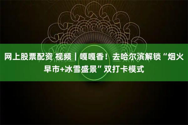 网上股票配资 视频｜嘎嘎香！去哈尔滨解锁“烟火早市+冰雪盛景”双打卡模式