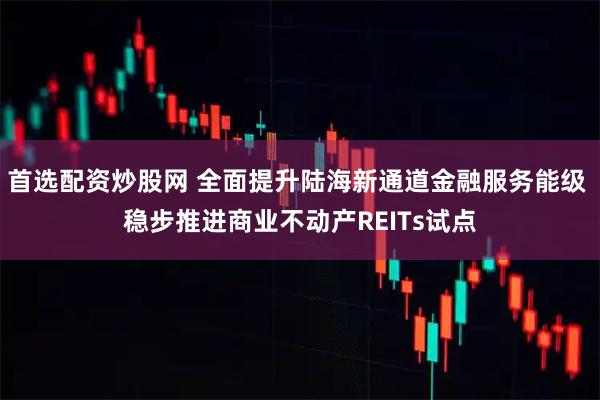 首选配资炒股网 全面提升陆海新通道金融服务能级 稳步推进商业不动产REITs试点