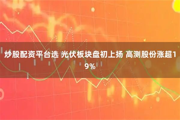 炒股配资平台选 光伏板块盘初上扬 高测股份涨超19%