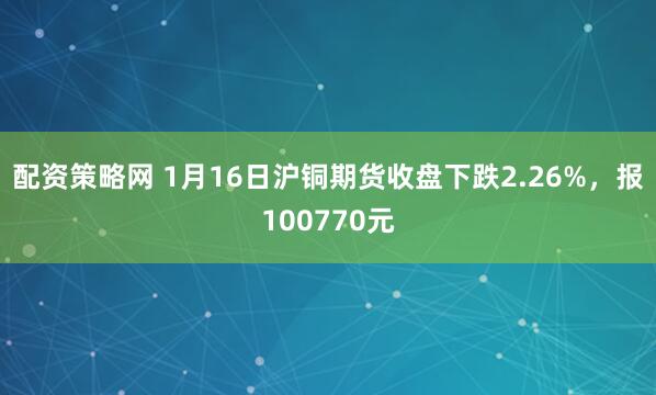 配资策略网 1月16日沪铜期货收盘下跌2.26%，报100770元