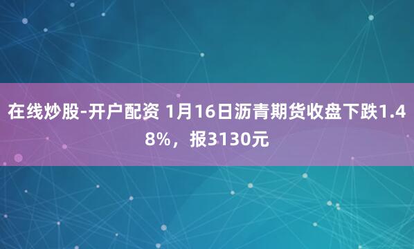 在线炒股-开户配资 1月16日沥青期货收盘下跌1.48%，报3130元
