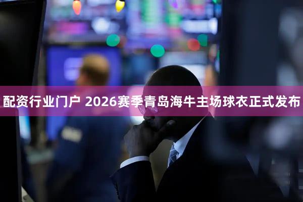 配资行业门户 2026赛季青岛海牛主场球衣正式发布