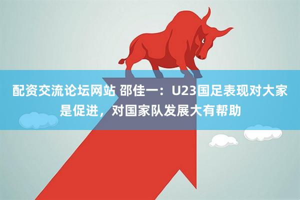 配资交流论坛网站 邵佳一：U23国足表现对大家是促进，对国家队发展大有帮助