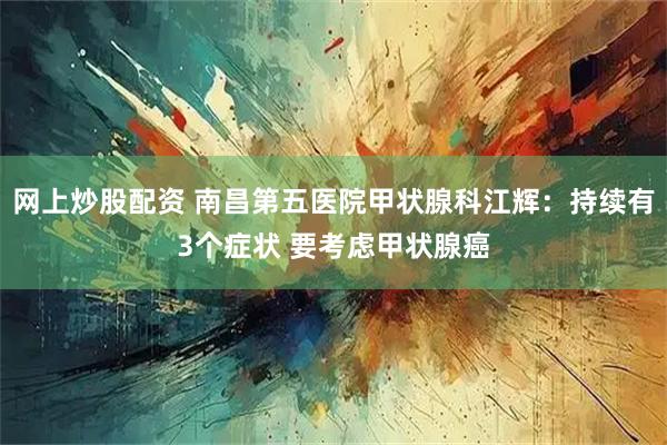 网上炒股配资 南昌第五医院甲状腺科江辉：持续有3个症状 要考虑甲状腺癌