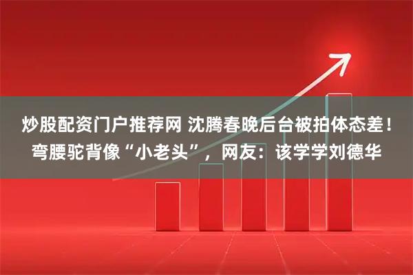 炒股配资门户推荐网 沈腾春晚后台被拍体态差！弯腰驼背像“小老头”，网友：该学学刘德华