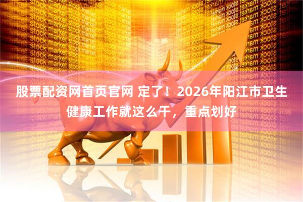 股票配资网首页官网 定了！2026年阳江市卫生健康工作就这么干，重点划好