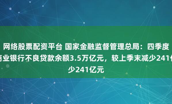 网络股票配资平台 国家金融监督管理总局：四季度末商业银行不良贷款余额3.5万亿元，较上季末减少241亿元