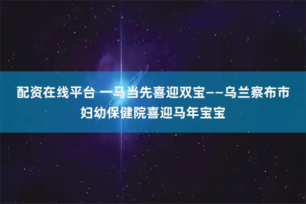配资在线平台 一马当先喜迎双宝——乌兰察布市妇幼保健院喜迎马年宝宝