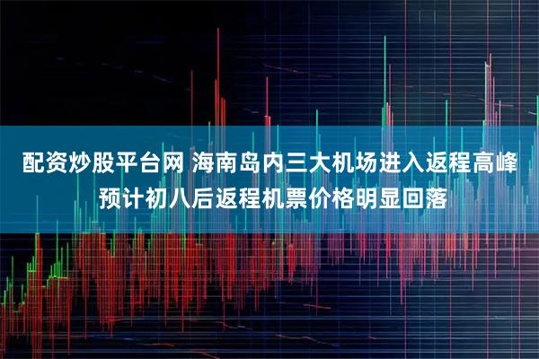 配资炒股平台网 海南岛内三大机场进入返程高峰 预计初八后返程机票价格明显回落