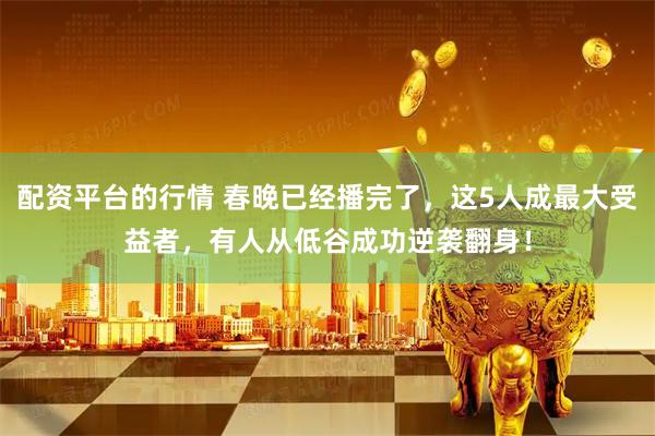 配资平台的行情 春晚已经播完了，这5人成最大受益者，有人从低谷成功逆袭翻身！