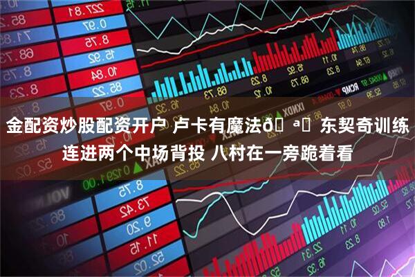 金配资炒股配资开户 卢卡有魔法🪄东契奇训练连进两个中场背投 八村在一旁跪着看
