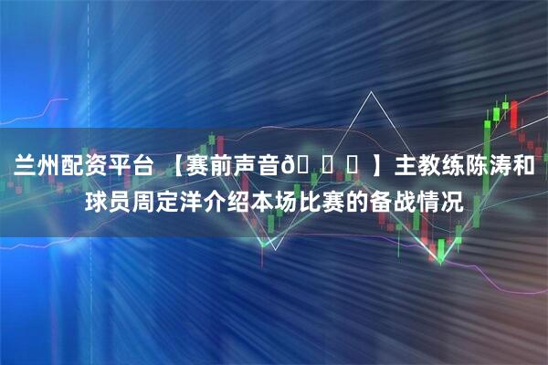 兰州配资平台 【赛前声音🎙】主教练陈涛和球员周定洋介绍本场比赛的备战情况