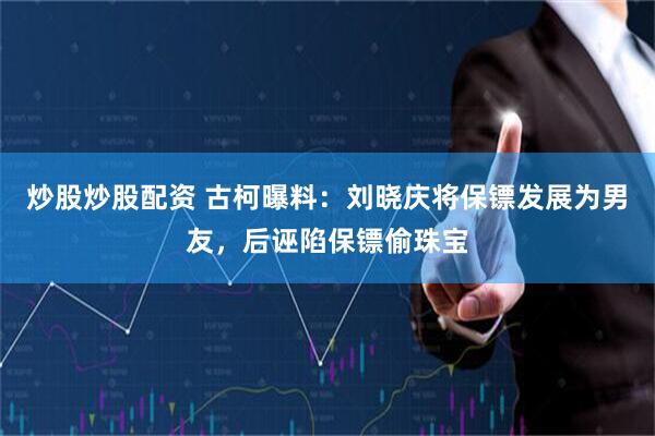 炒股炒股配资 古柯曝料：刘晓庆将保镖发展为男友，后诬陷保镖偷珠宝