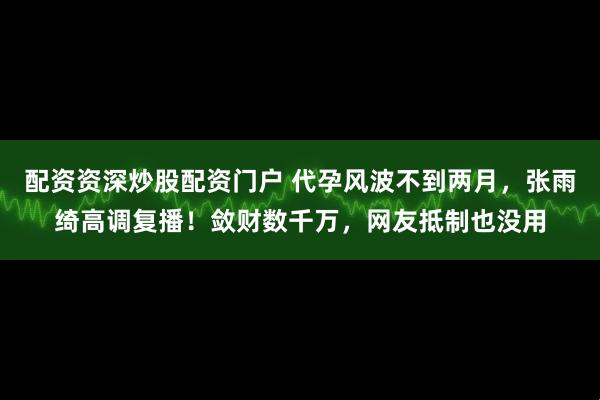 配资资深炒股配资门户 代孕风波不到两月，张雨绮高调复播！敛财数千万，网友抵制也没用