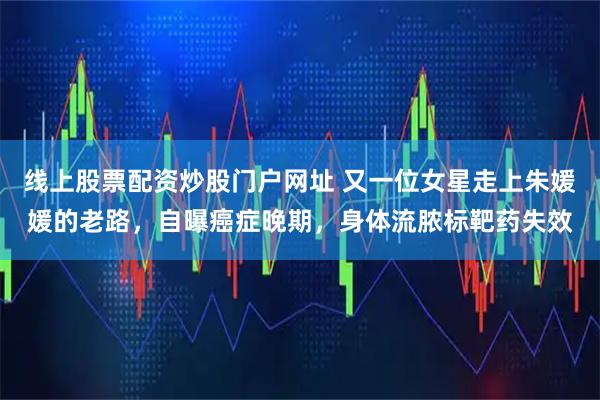 线上股票配资炒股门户网址 又一位女星走上朱媛媛的老路,自曝癌症晚期,身体流脓标靶药失效