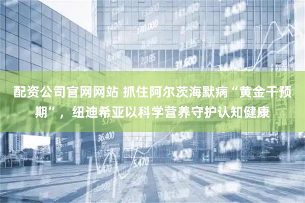 配资公司官网网站 抓住阿尔茨海默病“黄金干预期”,纽迪希亚以科学营养守护认知健康