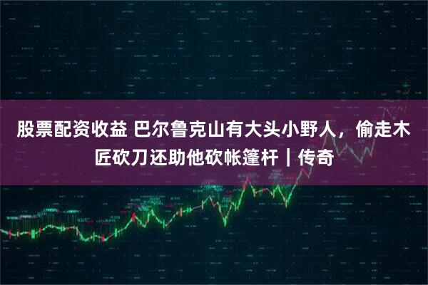 股票配资收益 巴尔鲁克山有大头小野人，偷走木匠砍刀还助他砍帐篷杆｜传奇