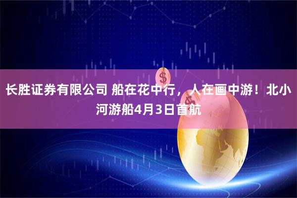 长胜证券有限公司 船在花中行，人在画中游！北小河游船4月3日首航