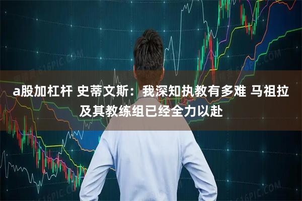 a股加杠杆 史蒂文斯：我深知执教有多难 马祖拉及其教练组已经全力以赴